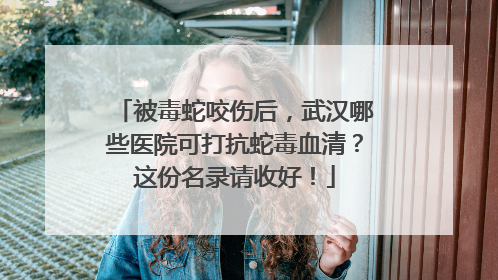 被毒蛇咬伤后，武汉哪些医院可打抗蛇毒血清？这份名录请收好！