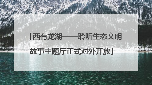 西有龙湖——聆听生态文明故事主题厅正式对外开放