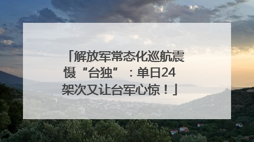 解放军常态化巡航震慑“台独”：单日24架次又让台军心惊！