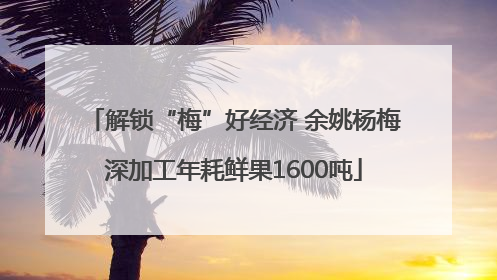 解锁“梅”好经济 余姚杨梅深加工年耗鲜果1600吨