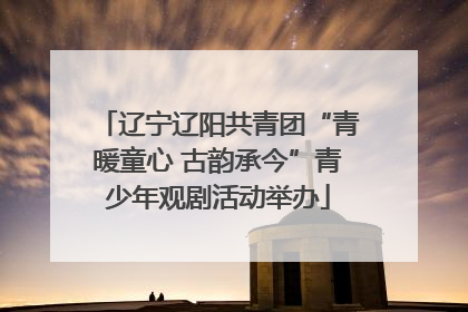 辽宁辽阳共青团“青暖童心 古韵承今”青少年观剧活动举办