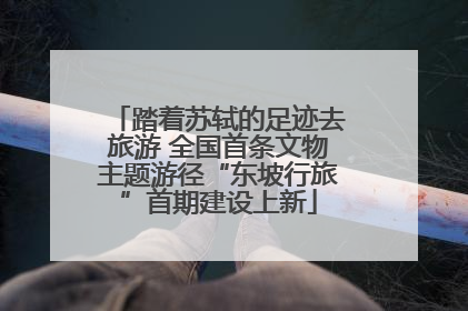 踏着苏轼的足迹去旅游 全国首条文物主题游径“东坡行旅”首期建设上新