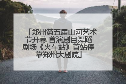 郑州第五届山河艺术节开幕 首演剧目舞蹈剧场《火车站》首站停靠郑州大剧院