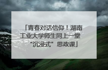 青春对话信仰！湖南工业大学师生同上一堂“沉浸式”思政课