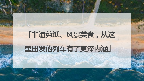 非遗剪纸、风景美食，从这里出发的列车有了更深内涵