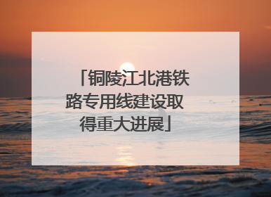 铜陵江北港铁路专用线建设取得重大进展