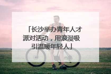 长沙举办青年人才派对活动，用浪漫吸引温暖年轻人
