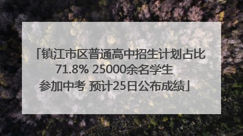 镇江市区普通高中招生计划占比71.8% 25000余名学生参加中考 预计25日公布成绩