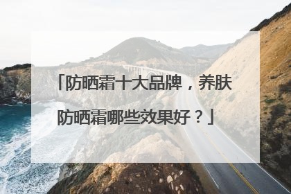 防晒霜十大品牌，养肤防晒霜哪些效果好？