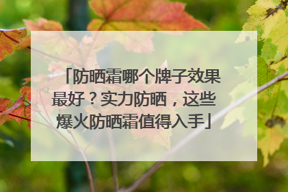 防晒霜哪个牌子效果最好？实力防晒，这些爆火防晒霜值得入手
