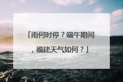 雨何时停？端午期间，福建天气如何？