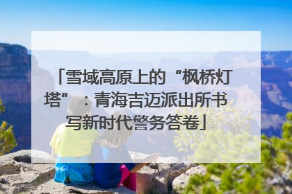 雪域高原上的“枫桥灯塔”：青海吉迈派出所书写新时代警务答卷
