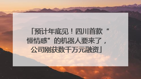 预计年底见！四川首款“懂情感”的机器人要来了，公司刚获数千万元融资