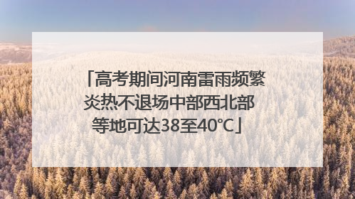 高考期间河南雷雨频繁 炎热不退场中部西北部等地可达38至40℃