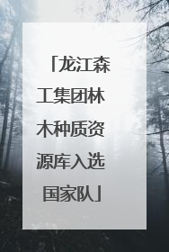 龙江森工集团林木种质资源库入选国家队