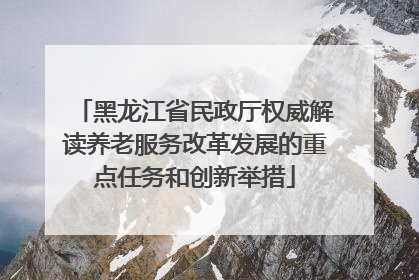 黑龙江省民政厅权威解读养老服务改革发展的重点任务和创新举措