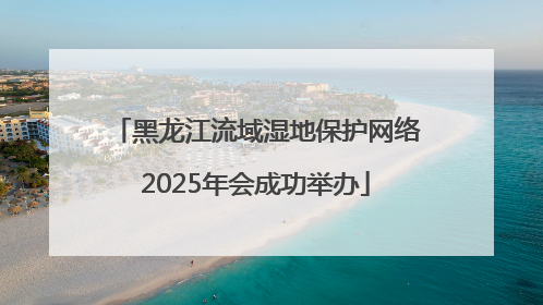 黑龙江流域湿地保护网络2025年会成功举办