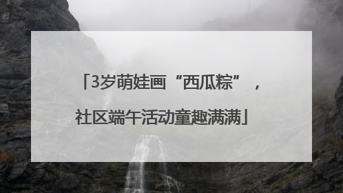 3岁萌娃画“西瓜粽”，社区端午活动童趣满满