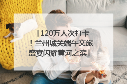 120万人次打卡！兰州城关端午文旅盛宴闪耀黄河之滨