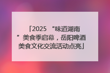 2025 “味道湖南”美食季启幕，岳阳啤酒美食文化交流活动点亮