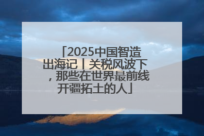 2025中国智造出海记丨关税风波下，那些在世界最前线开疆拓土的人