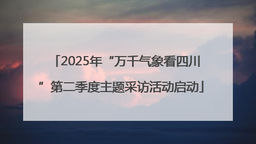 2025年“万千气象看四川”第二季度主题采访活动启动