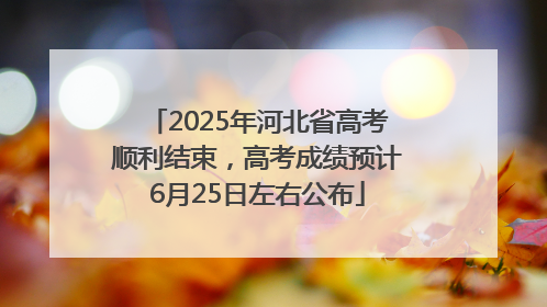 2025年河北省高考顺利结束，高考成绩预计6月25日左右公布