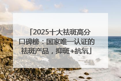 2025十大祛斑高分口碑榜：国家唯一认证的祛斑产品，抑斑+抗氧