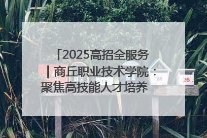 2025高招全服务｜商丘职业技术学院：聚焦高技能人才培养 谱写高质量发展篇章