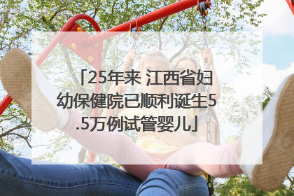 25年来 江西省妇幼保健院已顺利诞生5.5万例试管婴儿